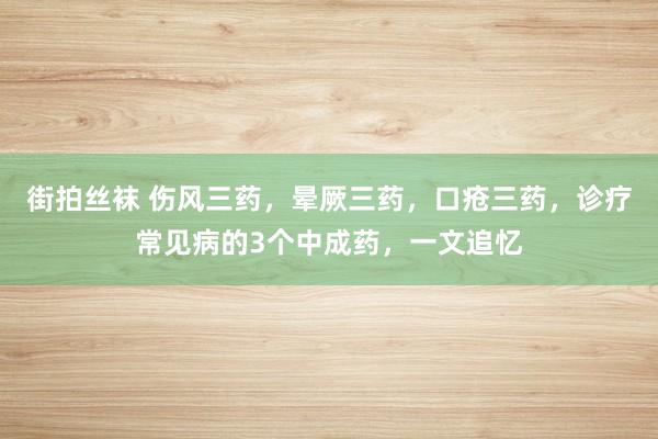 街拍丝袜 伤风三药，晕厥三药，口疮三药，诊疗常见病的3个中成药，一文追忆