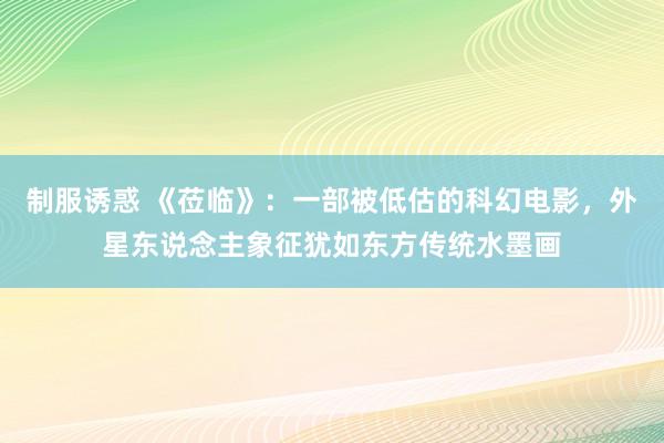 制服诱惑 《莅临》：一部被低估的科幻电影，外星东说念主象征犹如东方传统水墨画