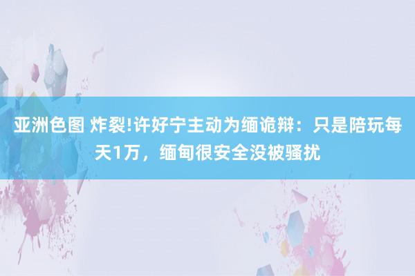 亚洲色图 炸裂!许好宁主动为缅诡辩：只是陪玩每天1万，缅甸很安全没被骚扰