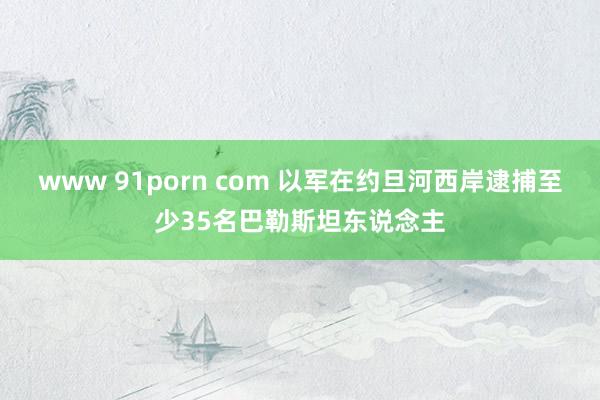 www 91porn com 以军在约旦河西岸逮捕至少35名巴勒斯坦东说念主