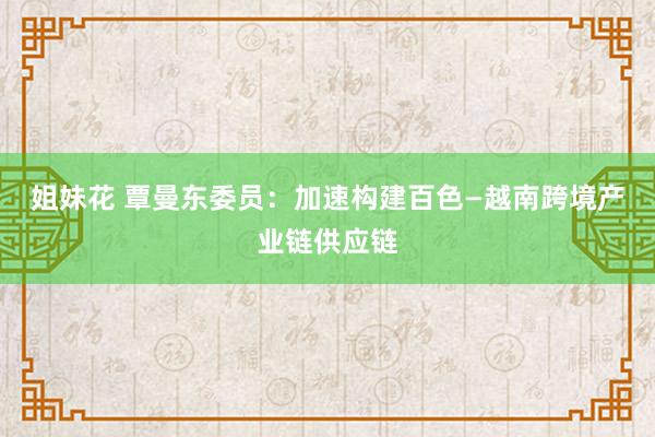 姐妹花 覃曼东委员：加速构建百色—越南跨境产业链供应链