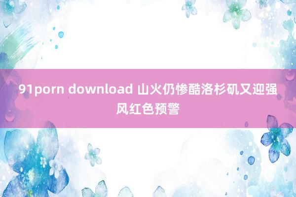 91porn download 山火仍惨酷　洛杉矶又迎强风红色预警