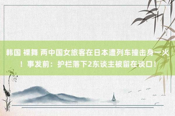 韩国 裸舞 两中国女旅客在日本遭列车撞击身一火！事发前：护栏落下2东谈主被留在谈口！