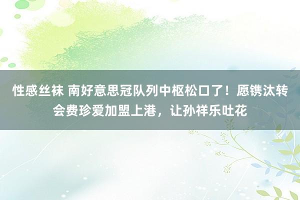 性感丝袜 南好意思冠队列中枢松口了！愿镌汰转会费珍爱加盟上港，让孙祥乐吐花