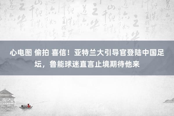 心电图 偷拍 喜信！亚特兰大引导官登陆中国足坛，鲁能球迷直言止境期待他来