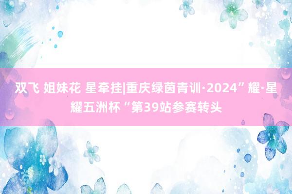 双飞 姐妹花 星牵挂|重庆绿茵青训·2024”耀·星耀五洲杯“第39站参赛转头