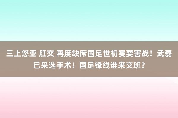 三上悠亚 肛交 再度缺席国足世初赛要害战！武磊已采选手术！国足锋线谁来交班？