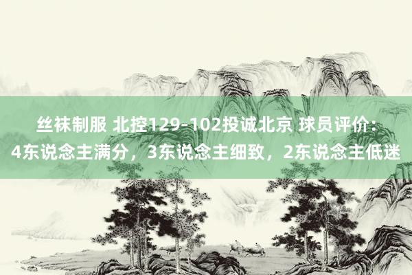 丝袜制服 北控129-102投诚北京 球员评价：4东说念主满分，3东说念主细致，2东说念主低迷