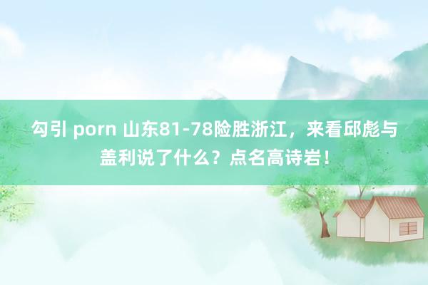 勾引 porn 山东81-78险胜浙江，来看邱彪与盖利说了什么？点名高诗岩！