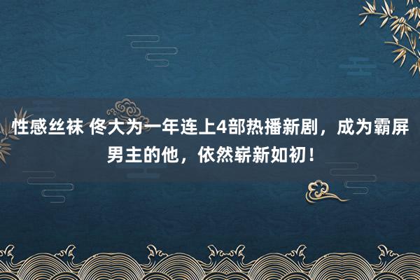 性感丝袜 佟大为一年连上4部热播新剧，成为霸屏男主的他，依然崭新如初！