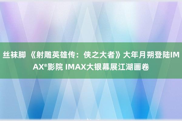 丝袜脚 《射雕英雄传：侠之大者》大年月朔登陆IMAX®影院 IMAX大银幕展江湖画卷