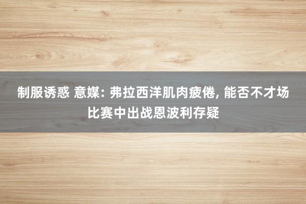 制服诱惑 意媒: 弗拉西洋肌肉疲倦， 能否不才场比赛中出战恩波利存疑