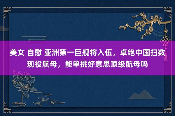 美女 自慰 亚洲第一巨舰将入伍，卓绝中国扫数现役航母，能单挑好意思顶级航母吗